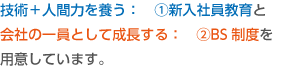 技術＋人間力を養う：　①新入社員教育と会社の一員として成長する：　②BS制度を用意しています。