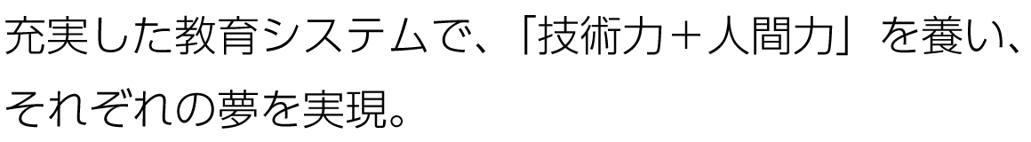 充実した教育システムで、「技術力＋人間力」を養い、それぞれの夢を実現。